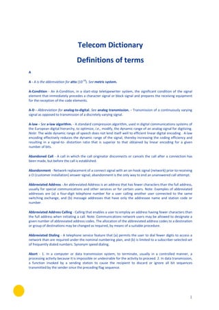 1
Telecom Dictionary
Definitions of terms
A
A - A is the abbreviation for atto (10-18
). See metric system.
A-Condition - An A-Condition, in a start-stop teletypewriter system, the significant condition of the signal
element that immediately precedes a character signal or block signal and prepares the receiving equipment
for the reception of the code elements.
A-D - Abbreviation for analog-to-digital. See analog transmission. - Transmission of a continuously varying
signal as opposed to transmission of a discretely varying signal.
A-law - See a-law algorithm. - A standard compression algorithm, used in digital communications systems of
the European digital hierarchy, to optimize, i.e., modify, the dynamic range of an analog signal for digitizing.
Note: The wide dynamic range of speech does not lend itself well to efficient linear digital encoding . A-law
encoding effectively reduces the dynamic range of the signal, thereby increasing the coding efficiency and
resulting in a signal-to- distortion ratio that is superior to that obtained by linear encoding for a given
number of bits.
Abandoned Call - A call in which the call originator disconnects or cancels the call after a connection has
been made, but before the call is established.
Abandonment - Network replacement of a connect signal with an on-hook signal (network) prior to receiving
a CI (customer installation) answer signal; abandonment is the only way to end an unanswered call attempt.
Abbreviated Address - An abbreviated Address is an address that has fewer characters than the full address,
usually for special communications and other services or for certain users. Note: Examples of abbreviated
addresses are (a) a four-digit telephone number for a user calling another user connected to the same
switching exchange, and (b) message addresses that have only the addressee name and station code or
number.
Abbreviated Address Calling - Calling that enables a user to employ an address having fewer characters than
the full address when initiating a call. Note: Communications network users may be allowed to designate a
given number of abbreviated address codes. The allocation of the abbreviated address codes to a destination
or group of destinations may be changed as required, by means of a suitable procedure.
Abbreviated Dialing - A telephone service feature that (a) permits the user to dial fewer digits to access a
network than are required under the nominal numbering plan, and (b) is limited to a subscriber-selected set
of frequently dialed numbers. Synonym speed dialing.
Abort - 1. In a computer or data transmission system, to terminate, usually in a controlled manner, a
processing activity because it is impossible or undesirable for the activity to proceed. 2. In data transmission,
a function invoked by a sending station to cause the recipient to discard or ignore all bit sequences
transmitted by the sender since the preceding flag sequence.
 