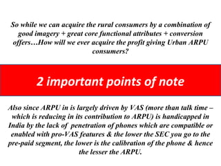 So while we can acquire the rural consumers by a combination of good imagery + great core functional attributes + conversion offers…How will we ever acquire the profit giving Urban ARPU consumers? Also since ARPU in is largely driven by VAS (more than talk time – which is reducing in its contribution to ARPU) is handicapped in India by the lack of  penetration of phones which are compatible or enabled with pro-VAS features & the lower the SEC you go to the pre-paid segment, the lower is the calibration of the phone & hence the lesser the ARPU. 2 important points of note 