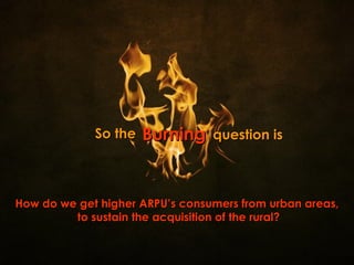 Burning How do we get higher ARPU’s consumers from urban areas, to sustain the acquisition of the rural? So the question is 