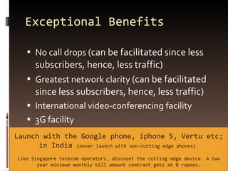 Exceptional Benefits No call drops  (can be facilitated since less subscribers, hence, less traffic) Greatest network clarity  (can be facilitated since less subscribers, hence, less traffic) International video-conferencing facility 3G facility Launch with the Google phone, iphone 5, Vertu etc; in India  (never launch with non-cutting edge phones). Like Singapore telecom operators, discount the cutting edge device. A two year minimum monthly bill amount contract gets at 0 rupees. 