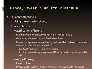 Hence, 3year plan for Platinum… Launch with phase 1 Using the exclusion theory Year 2 - Phase 2 Massification of luxury Platinum would have carved a premium niche for itself Give away platinum tattoos for the handsets Have a tier system – where the highest tier, the 1 st  phase consumers always get the best of the service. E.g. loyalty programs (gold, silver, classic) E.g. the highest tier gets a personal RM, while the tier 2 gets a group RM, etc. Year 3 – Phase 3 Least facilities People will be willing to pay a premium for buying into the brand 
