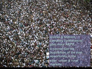 Unless A telecom company continues to gain more ARPU ,  it cannot fuel it's acquisition of the vast opportunity in the  semi -urban & rural markets. 