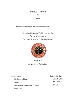 A
PROJECT REPORT
ON
BSNL,
"Financial Overview of Telecom Sector in India"
Submitted in partial fulfillment for the
Award of degree of
Bachelor of Business Administration
2014-2015
University of Rajasthan
Submitted To:-
Dr. Dileep Singh
HOD
University Commerce College
Jaipur(Raj).
Submitted By:
Mitesh Ghiya
BBA IV Sem
A/6629
I
 
