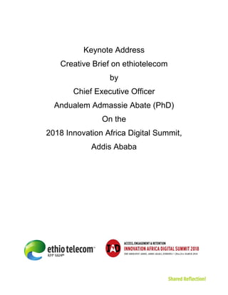 Keynote Address
Creative Brief on ethiotelecom
by
Chief Executive Officer
Andualem Admassie Abate (PhD)
On the
2018 Innovation Africa Digital Summit,
Addis Ababa
 