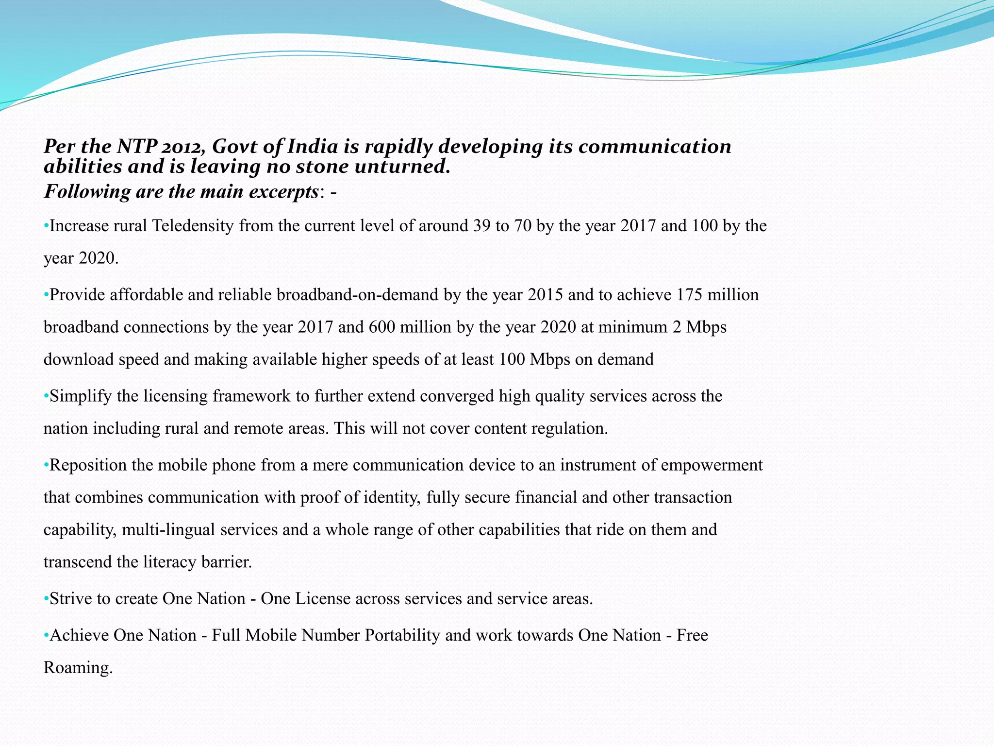 Per the NTP 2012, Govt of India is rapidly developing its communication
abilities and is leaving no stone unturned.
Following are the main excerpts: -
•Increase rural Teledensity from the current level of around 39 to 70 by the year 2017 and 100 by the
year 2020.
•Provide affordable and reliable broadband-on-demand by the year 2015 and to achieve 175 million
broadband connections by the year 2017 and 600 million by the year 2020 at minimum 2 Mbps
download speed and making available higher speeds of at least 100 Mbps on demand
•Simplify the licensing framework to further extend converged high quality services across the
nation including rural and remote areas. This will not cover content regulation.
•Reposition the mobile phone from a mere communication device to an instrument of empowerment
that combines communication with proof of identity, fully secure financial and other transaction
capability, multi-lingual services and a whole range of other capabilities that ride on them and
transcend the literacy barrier.
•Strive to create One Nation - One License across services and service areas.
•Achieve One Nation - Full Mobile Number Portability and work towards One Nation - Free
Roaming.
 