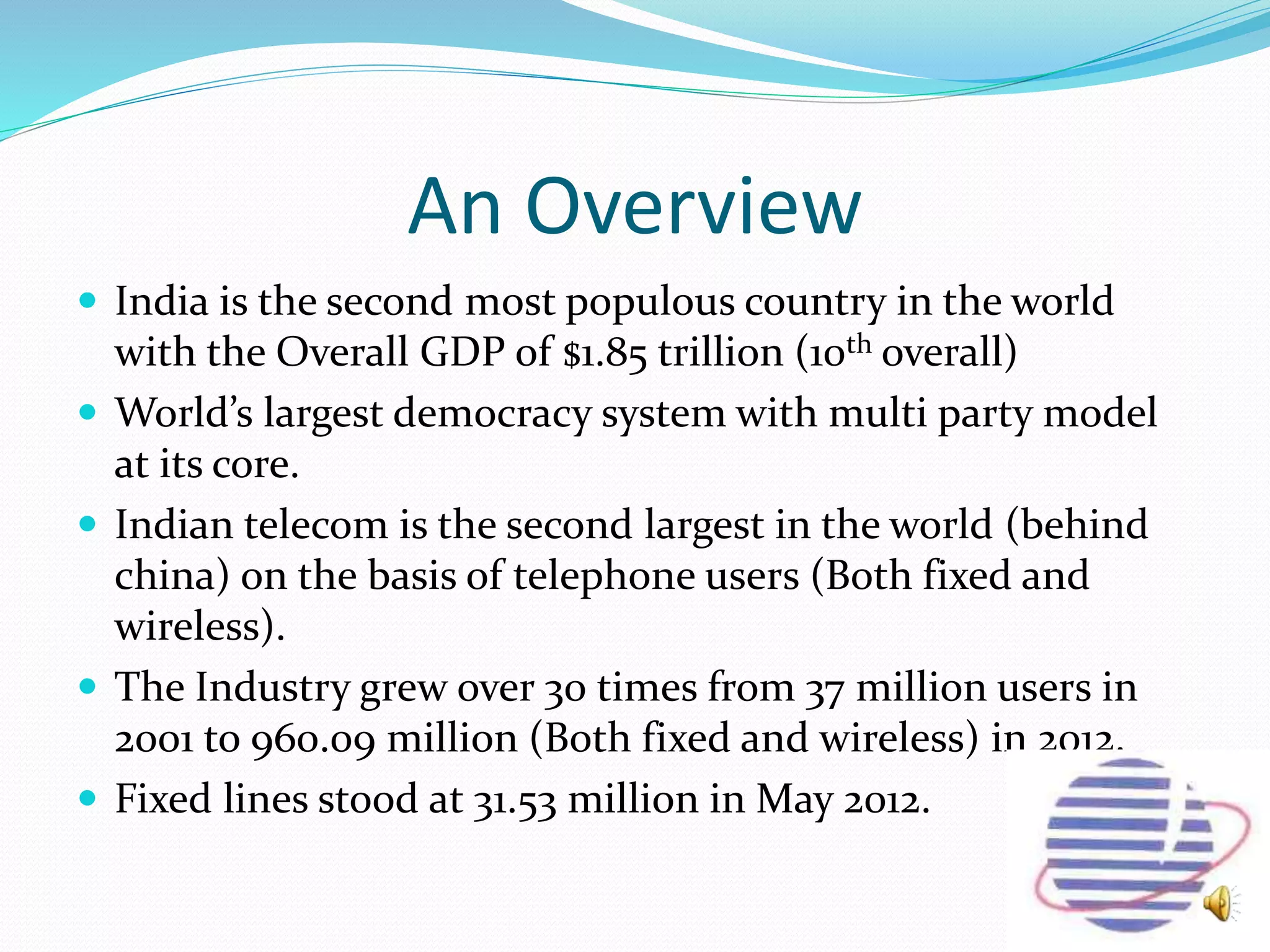 An Overview
 India is the second most populous country in the world
with the Overall GDP of $1.85 trillion (10th overall)
 World’s largest democracy system with multi party model
at its core.
 Indian telecom is the second largest in the world (behind
china) on the basis of telephone users (Both fixed and
wireless).
 The Industry grew over 30 times from 37 million users in
2001 to 960.09 million (Both fixed and wireless) in 2012.
 Fixed lines stood at 31.53 million in May 2012.
 
