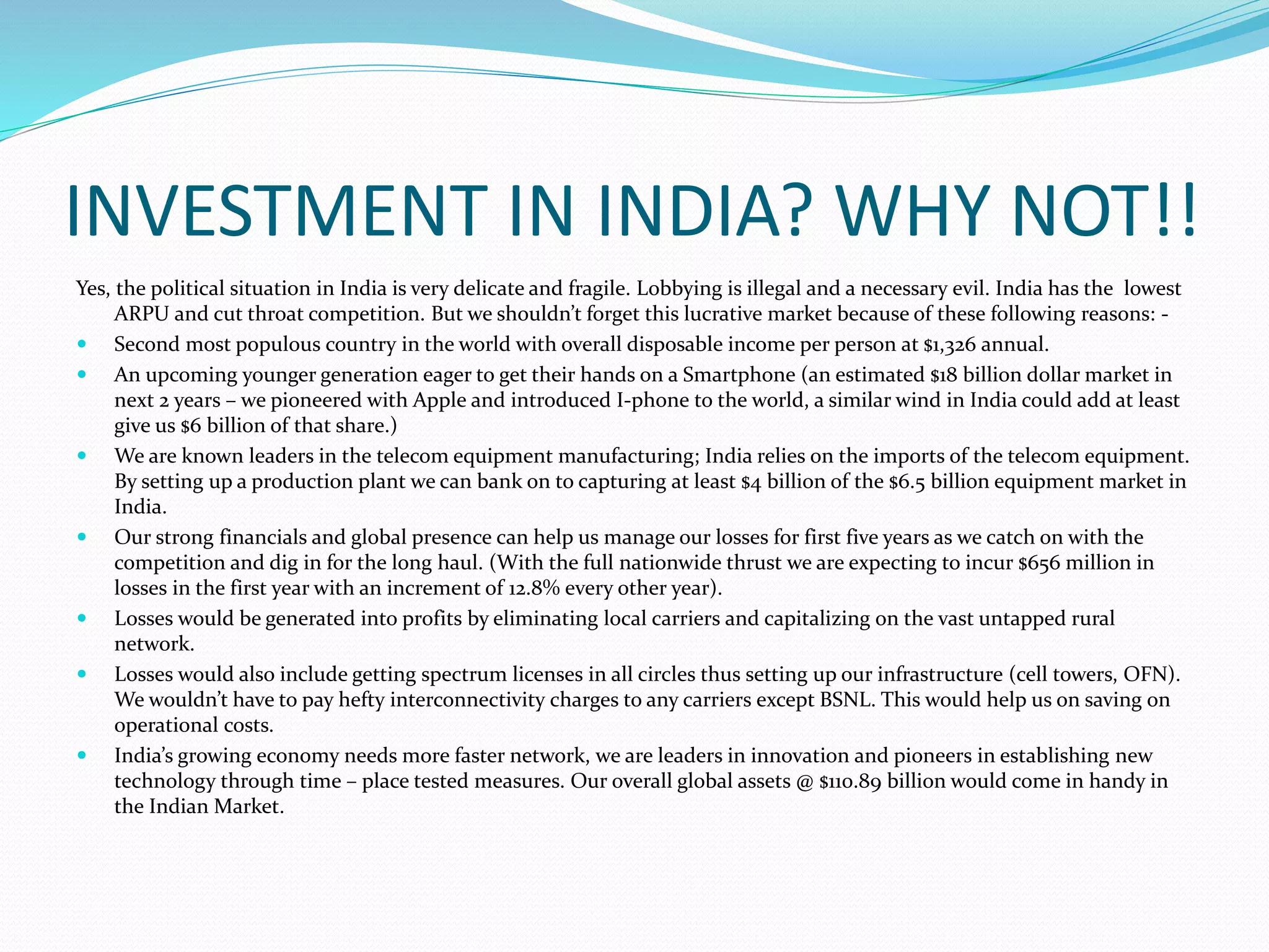 INVESTMENT IN INDIA? WHY NOT!!
Yes, the political situation in India is very delicate and fragile. Lobbying is illegal and a necessary evil. India has the lowest
ARPU and cut throat competition. But we shouldn’t forget this lucrative market because of these following reasons: -
 Second most populous country in the world with overall disposable income per person at $1,326 annual.
 An upcoming younger generation eager to get their hands on a Smartphone (an estimated $18 billion dollar market in
next 2 years – we pioneered with Apple and introduced I-phone to the world, a similar wind in India could add at least
give us $6 billion of that share.)
 We are known leaders in the telecom equipment manufacturing; India relies on the imports of the telecom equipment.
By setting up a production plant we can bank on to capturing at least $4 billion of the $6.5 billion equipment market in
India.
 Our strong financials and global presence can help us manage our losses for first five years as we catch on with the
competition and dig in for the long haul. (With the full nationwide thrust we are expecting to incur $656 million in
losses in the first year with an increment of 12.8% every other year).
 Losses would be generated into profits by eliminating local carriers and capitalizing on the vast untapped rural
network.
 Losses would also include getting spectrum licenses in all circles thus setting up our infrastructure (cell towers, OFN).
We wouldn’t have to pay hefty interconnectivity charges to any carriers except BSNL. This would help us on saving on
operational costs.
 India’s growing economy needs more faster network, we are leaders in innovation and pioneers in establishing new
technology through time – place tested measures. Our overall global assets @ $110.89 billion would come in handy in
the Indian Market.
 