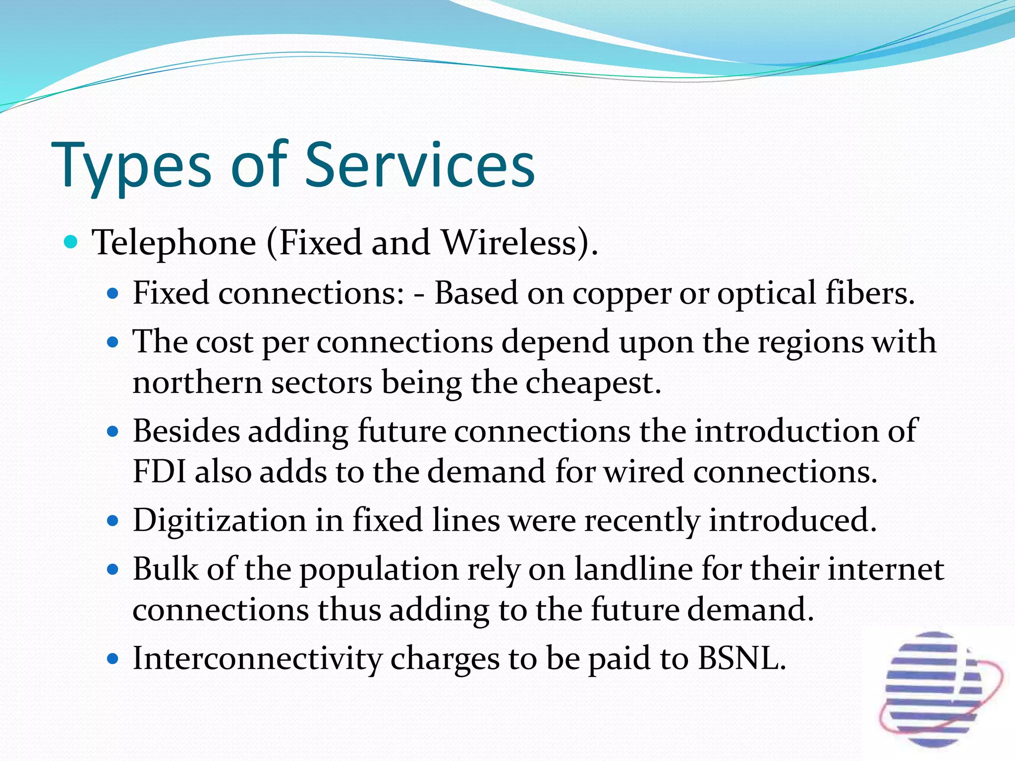 Types of Services
 Telephone (Fixed and Wireless).
 Fixed connections: - Based on copper or optical fibers.
 The cost per connections depend upon the regions with
northern sectors being the cheapest.
 Besides adding future connections the introduction of
FDI also adds to the demand for wired connections.
 Digitization in fixed lines were recently introduced.
 Bulk of the population rely on landline for their internet
connections thus adding to the future demand.
 Interconnectivity charges to be paid to BSNL.
 