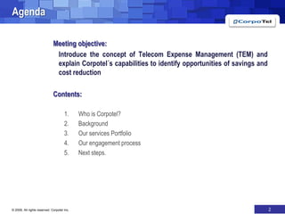 AgendaMeeting objective: 	Introduce the concept of Telecom Expense Management (TEM) and explain Corpotel´s capabilities to identify opportunities of savings and cost reductionContents:Who is Corpotel?BackgroundOur services PortfolioOur engagement processNext steps.