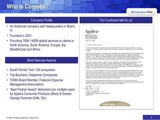 Who is Corpotel?“Our Customer talk for us”Company ProfileAn American company with headquarters in Miami, Fl.Founded in 2001.Providing TEM / WEM global services to clients in North America, South America, Europe, the Meddle East and Africa.South Florida Tech 100 companies.Top Business Telephone CompaniesTEMA Board Member (Telecom Expense Management Association).“Best Partner Award” delivered over multiple years by Applica Consumer Products (Black & Decker, George Foreman Grills, Etc).Most Relevant Awards