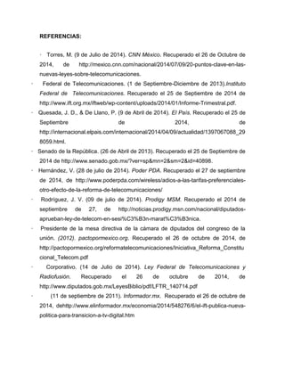 REFERENCIAS:
· Torres, M. (9 de Julio de 2014). CNN México. Recuperado el 26 de Octubre de
2014, de http://mexico.cnn.com/nacional/2014/07/09/20-puntos-clave-en-las-
nuevas-leyes-sobre-telecomunicaciones.
· Federal de Telecomunicaciones. (1 de Septiembre-Diciembre de 2013).Instituto
Federal de Telecomunicaciones. Recuperado el 25 de Septiembre de 2014 de
http://www.ift.org.mx/iftweb/wp-content/uploads/2014/01/Informe-Trimestral.pdf.
· Quesada, J. D., & De Llano, P. (9 de Abril de 2014). El País. Recuperado el 25 de
Septiembre de 2014, de
http://internacional.elpais.com/internacional/2014/04/09/actualidad/1397067088_29
8059.html.
· Senado de la República. (26 de Abril de 2013). Recuperado el 25 de Septiembre de
2014 de http://www.senado.gob.mx/?ver=sp&mn=2&sm=2&id=40898.
· Hernández, V. (28 de julio de 2014). Poder PDA. Recuperado el 27 de septiembre
de 2014, de http://www.poderpda.com/wireless/adios-a-las-tarifas-preferenciales-
otro-efecto-de-la-reforma-de-telecomunicaciones/
· Rodríguez, J. V. (09 de julio de 2014). Prodigy MSM. Recuperado el 2014 de
septiembre de 27, de http://noticias.prodigy.msn.com/nacional/diputados-
aprueban-ley-de-telecom-en-sesi%C3%B3n-marat%C3%B3nica.
· Presidente de la mesa directiva de la cámara de diputados del congreso de la
unión. (2012). pactopormexico.org. Recuperado el 26 de octubre de 2014, de
http://pactopormexico.org/reformatelecomunicaciones/Iniciativa_Reforma_Constitu
cional_Telecom.pdf
· Corporativo. (14 de Julio de 2014). Ley Federal de Telecomunicaciones y
Radiofusión. Recuperado el 26 de octubre de 2014, de
http://www.diputados.gob.mx/LeyesBiblio/pdf/LFTR_140714.pdf
· (11 de septiembre de 2011). Informador.mx. Recuperado el 26 de octubre de
2014, dehttp://www.elinformador.mx/economia/2014/548276/6/el-ift-publica-nueva-
politica-para-transicion-a-tv-digital.htm
 