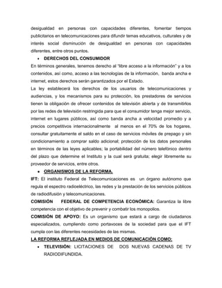 desigualdad en personas con capacidades diferentes, fomentar tiempos
publicitarios en telecomunicaciones para difundir temas educativos, culturales y de
interés social disminución de desigualdad en personas con capacidades
diferentes, entre otros puntos.
 DERECHOS DEL CONSUMIDOR
En términos generales, tenemos derecho al “libre acceso a la información” y a los
contenidos, así como, acceso a las tecnologías de la información, banda ancha e
internet, estos derechos serán garantizados por el Estado.
La ley establecerá los derechos de los usuarios de telecomunicaciones y
audiencias, y los mecanismos para su protección, los prestadores de servicios
tienen la obligación de ofrecer contenidos de televisión abierta y de transmitirlos
por las redes de televisión restringida para que el consumidor tenga mejor servicio,
internet en lugares públicos, así como banda ancha a velocidad promedio y a
precios competitivos internacionalmente al menos en el 70% de los hogares,
consultar gratuitamente el saldo en el caso de servicios móviles de prepago y sin
condicionamiento a comprar saldo adicional; protección de los datos personales
en términos de las leyes aplicables; la portabilidad del número telefónico dentro
del plazo que determine el Instituto y la cual será gratuita; elegir libremente su
proveedor de servicios, entre otros.
● ORGANISMOS DE LA REFORMA.
IFT: El instituto Federal de Telecomunicaciones es un órgano autónomo que
regula el espectro radioeléctrico, las redes y la prestación de los servicios públicos
de radiodifusión y telecomunicaciones.
COMISIÓN FEDERAL DE COMPETENCIA ECONÓMICA: Garantiza la libre
competencia con el objetivo de prevenir y combatir los monopolios.
COMISIÓN DE APOYO: Es un organismo que estará a cargo de ciudadanos
especializados, cumpliendo como portavoces de la sociedad para que el IFT
cumpla con las diferentes necesidades de las mismas.
LA REFORMA REFLEJADA EN MEDIOS DE COMUNICACIÓN COMO:
 TELEVISIÓN: LICITACIONES DE DOS NUEVAS CADENAS DE TV
RADIODIFUNDIDA.
 