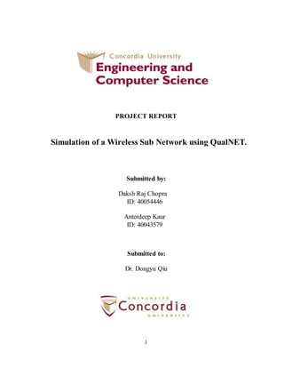 1
PROJECT REPORT
Simulation of a Wireless Sub Network using QualNET.
Submitted by:
Daksh Raj Chopra
ID: 40054446
Anterdeep Kaur
ID: 40043579
Submitted to:
Dr. Dongyu Qiu
 