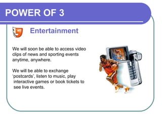 POWER OF 3
We will soon be able to access video
clips of news and sporting events
anytime, anywhere.
We will be able to exchange
‘postcards’, listen to music, play
interactive games or book tickets to
see live events.
Entertainment
 
