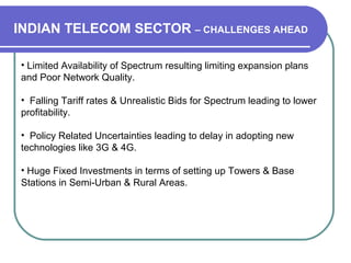 • Limited Availability of Spectrum resulting limiting expansion plans
and Poor Network Quality.
• Falling Tariff rates & Unrealistic Bids for Spectrum leading to lower
profitability.
• Policy Related Uncertainties leading to delay in adopting new
technologies like 3G & 4G.
• Huge Fixed Investments in terms of setting up Towers & Base
Stations in Semi-Urban & Rural Areas.
INDIAN TELECOM SECTOR – CHALLENGES AHEAD
 