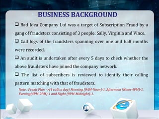  Bad Idea Company Ltd was a target of Subscription Fraud by a
gang of fraudsters consisting of 3 people: Sally, Virginia and Vince.
 Call logs of the fraudsters spanning over one and half months
were recorded.
 An audit is undertaken after every 5 days to check whether the
above fraudsters have joined the company network.
 The list of subscribers is reviewed to identify their calling
pattern matching with that of fraudsters.
Note : Praxis Plan –>(4 calls a day) Morning (9AM-Noon)-1, Afternoon (Noon-4PM)-1,
Evening(4PM-9PM)-1 and Night (9PM-Midnight)-1.
 