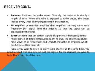 RECEIVER CONT..
• Antenna: Captures the radio waves. Typically, the antenna is simply a
length of wire. When this wire is exposed to radio waves, the waves
induce a very small alternating current in the antenna.
• RF amplifier: A sensitive amplifier that amplifies the very weak radio
frequency (RF) signal from the antenna so that the signal can be
processed by the tuner.
• Tuner- A circuit that can extract signals of a particular frequency from a
mix of signals of different frequencies. On its own, the antenna captures
radio waves of all frequencies and sends them to the RF amplifier, which
dutifully amplifies them all.
Unless you want to listen to every radio channel at the same time, you
need a circuit that can pick out just the signals for the channel you want to
hear. That’s the role of the tuner
 