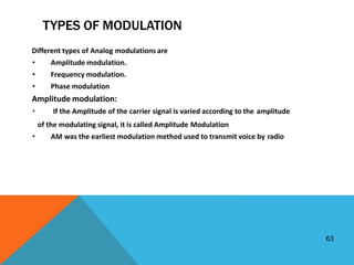 63
TYPES OF MODULATION
Different types of Analog modulations are
• Amplitude modulation.
• Frequency modulation.
• Phase modulation
Amplitude modulation:
• If the Amplitude of the carrier signal is varied according to the amplitude
of the modulating signal, it is called Amplitude Modulation
• AM was the earliest modulation method used to transmit voice by radio
 