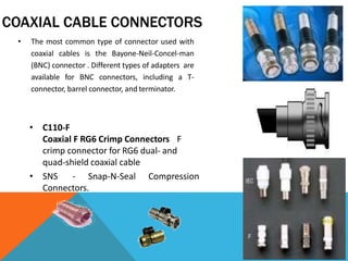 COAXIAL CABLE CONNECTORS
• The most common type of connector used with
coaxial cables is the Bayone-Neil-Concel-man
(BNC) connector . Different types of adapters are
available for BNC connectors, including a T-
connector, barrel connector, and terminator.
• C110-F
Coaxial F RG6 Crimp Connectors F
crimp connector for RG6 dual- and
quad-shield coaxial cable
• SNS - Snap-N-Seal Compression
Connectors.
 