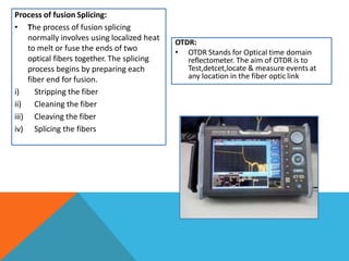 Process of fusion Splicing:
• The process of fusion splicing
normally involves using localized heat
to melt or fuse the ends of two
optical fibers together. The splicing
process begins by preparing each
fiber end for fusion.
i) Stripping the fiber
ii) Cleaning the fiber
iii) Cleaving the fiber
iv) Splicing the fibers
OTDR:
• OTDR Stands for Optical time domain
reflectometer. The aim of OTDR is to
Test,detcet,locate & measure events at
any location in the fiber optic link
 