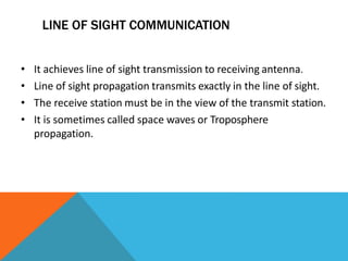LINE OF SIGHT COMMUNICATION
• It achieves line of sight transmission to receiving antenna.
• Line of sight propagation transmits exactly in the line of sight.
• The receive station must be in the view of the transmit station.
• It is sometimes called space waves or Troposphere
propagation.
 