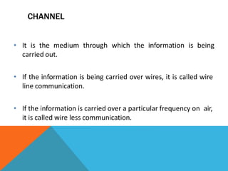 CHANNEL
• It is the medium through which the information is being
carried out.
• If the information is being carried over wires, it is called wire
line communication.
• If the information is carried over a particular frequency on air,
it is called wire less communication.
 