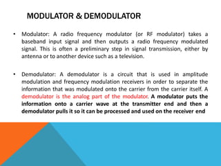 MODULATOR & DEMODULATOR
• Modulator: A radio frequency modulator (or RF modulator) takes a
baseband input signal and then outputs a radio frequency modulated
signal. This is often a preliminary step in signal transmission, either by
antenna or to another device such as a television.
• Demodulator: A demodulator is a circuit that is used in amplitude
modulation and frequency modulation receivers in order to separate the
information that was modulated onto the carrier from the carrier itself. A
demodulator is the analog part of the modulator. A modulator puts the
information onto a carrier wave at the transmitter end and then a
demodulator pulls it so it can be processed and used on the receiver end
 