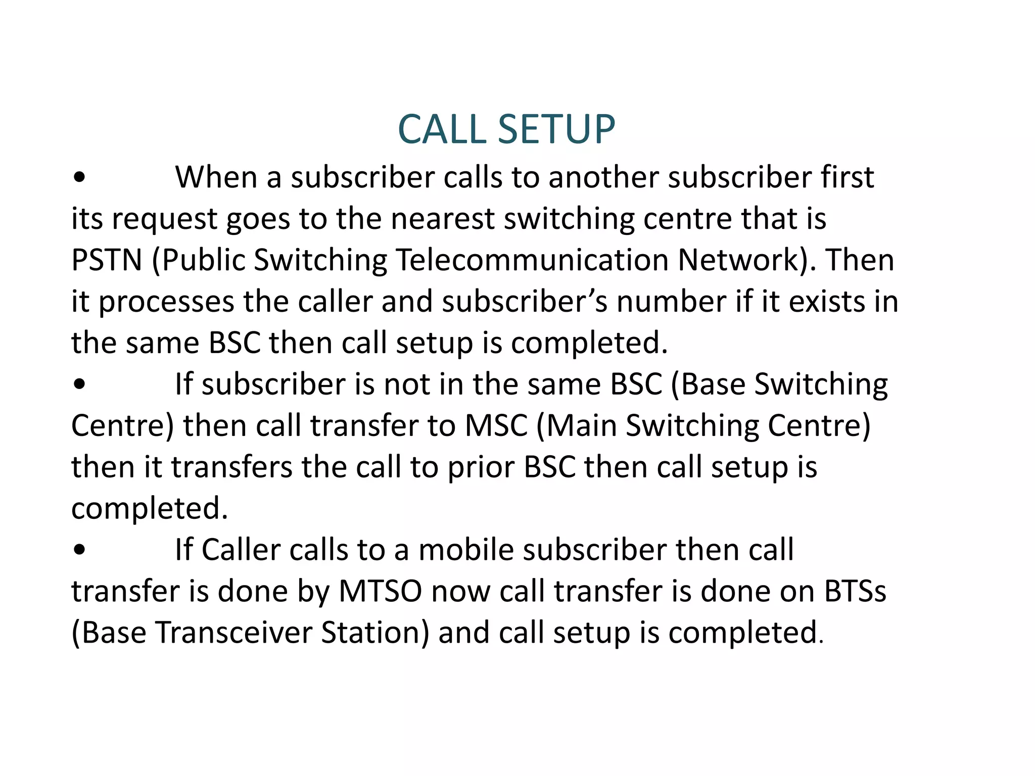 CALL SETUP
• When a subscriber calls to another subscriber first
its request goes to the nearest switching centre that is
PSTN (Public Switching Telecommunication Network). Then
it processes the caller and subscriber’s number if it exists in
the same BSC then call setup is completed.
• If subscriber is not in the same BSC (Base Switching
Centre) then call transfer to MSC (Main Switching Centre)
then it transfers the call to prior BSC then call setup is
completed.
• If Caller calls to a mobile subscriber then call
transfer is done by MTSO now call transfer is done on BTSs
(Base Transceiver Station) and call setup is completed.
 