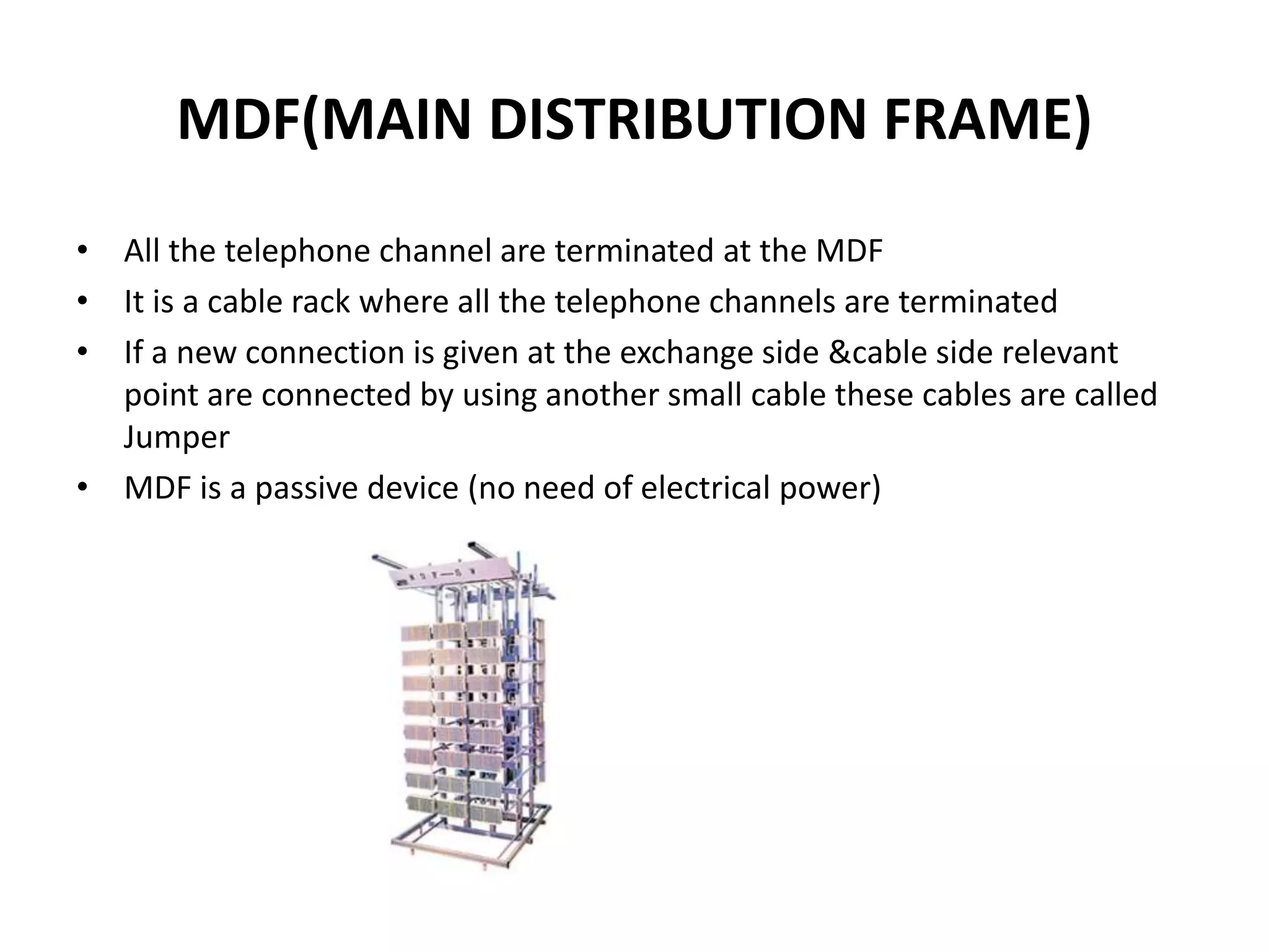 MDF(MAIN DISTRIBUTION FRAME)
• All the telephone channel are terminated at the MDF
• It is a cable rack where all the telephone channels are terminated
• If a new connection is given at the exchange side &cable side relevant
point are connected by using another small cable these cables are called
Jumper
• MDF is a passive device (no need of electrical power)
 