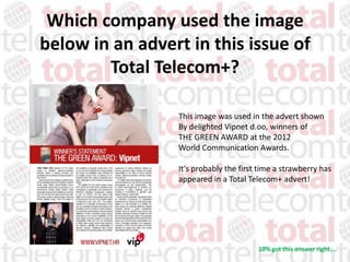 Which company used the image
below in an advert in this issue of
        Total Telecom+?

                 This image was used in the advert shown
                 By delighted Vipnet d.oo, winners of
                 THE GREEN AWARD at the 2012
                 World Communication Awards.

                 It’s probably the first time a strawberry has
                 appeared in a Total Telecom+ advert!




                                        10% got this answer right....
 