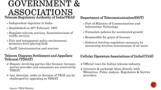 Telecom Regulatory Authority of India(TRAI)
Independent regulator in India
Established on 20th February 1997
Regulate telecom services, fixation/revision of
tariffs services
Fair and transparent policy environment,
promotes level playing field
Tariff, Interconnection and services
Department of Telecommunication(DOT)
Part of Ministry of Communication and
Information Technology
Formulate policies for accelerated growth
Responsible for grant of licenses
Enforces wireless regulatory measures by
monitoring wireless transmission of all users
Telecom Disputes Settlement and Appellate
Tribunal (TDSAT)
 Dispute involving parties like licensor, licensee,
service provider and consumers are resolved by
TDSAT
 Any direction, order or decision of TRAI can be
challenged by appealing in TDSAT
Cellular Operators Associations of India(COAI)
 Official voice for Indian telecom industry
 Interacts & exchange ideas directly with
Ministries, Policy makers, Regulators & Service
providers
Source: TRAI Website
 