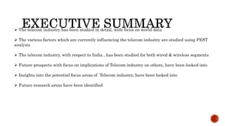  The telecom industry has been studied in detail, with focus on world data
 The various factors which are currently influencing the telecom industry are studied using PEST
analysis
 The telecom industry, with respect to India , has been studied for both wired & wireless segments
 Future prospects with focus on implications of Telecom industry on others, have been looked into
 Insights into the potential focus areas of Telecom industry, have been looked into
 Future research areas have been identified
 