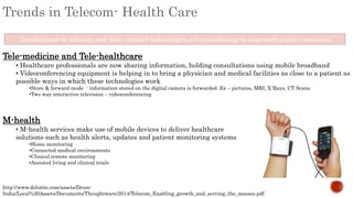 Trends in Telecom- Health Care
Development in telecom and other related technologies are contributing to improved quality outcomes
Tele-medicine and Tele-healthcare
• Healthcare professionals are now sharing information, holding consultations using mobile broadband
• Videoconferencing equipment is helping in to bring a physician and medical facilities as close to a patient as
possible ways in which these technologies work
•Store & forward mode - information stored on the digital camera is forwarded. Ex – pictures, MRI, X-Rays, CT Scans
•Two way interactive television – videoconferencing
M-health
• M-health services make use of mobile devices to deliver healthcare
solutions such as health alerts, updates and patient monitoring systems
•Home monitoring
•Connected medical environments
•Clinical remote monitoring
•Assisted living and clinical trials
http://www.deloitte.com/assets/Dcom-
India/Local%20Assets/Documents/Thoughtware/2014/Telecom_Enabling_growth_and_serving_the_masses.pdf
 