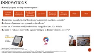 Several players betting on convergence1
 Indigenous manufacturing: less imports, more job creation , security2
 Inclusion of greener energy services in telecom3
 Adoption of telecom services embedded in applications. Ex: Kindle
 Launch of Reliance Jio will be a game-changer in Indian telecom: Moody‘s4
1-Deloitte Report: Tmt India Predictions 2014
2-Telecom Sector Roadmap for Innovation 2010-2020
3-http://timesofindia.indiatimes.com/tech/it-services/Green-Telecom-DoT-accepts-TRAIs-recommendations/articleshow/9386473.cms
4- http://www.domain-b.com/companies/companies_r/Reliance_Industries/20140623_mukesh_ambani.html
Content
owners
Content
aggregators
Mobile video
platform
developers
App stores
Payment
gateways
Telecom
operators
OEM’s OTT
 