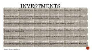 Aircel plans to set up 200 more XPRESS stores in the country, targetting model XPRESS stores to 500 by the middle of 2015
Reliance Jio Infocomm has signed deals with Ascend Telecom Infrastructure and Tower Vision to share their towers to roll out its
much awaited high speed data and voice services sooner and at a lower cost across India
Vodafone India has extended its Project Samridhi to Karnal in rural Haryana, in a bid to boost sales and provide
employment opportunity to women in the region
Reliance Communications (RCom) has entered into inter-circle roaming partnerships with Aircel and Tata Teleservices Ltd to offer
3G services on a pan-India basis
Tata Communications has entered into strategic partnerships with NEXTDC in Australia, Interxion in Germany and Austria, and
Pacific Link Telecom in Malaysia
Vodafone Business Services (VBS) launched managed video conferencing service for enterprises to offer an experience of world class
virtual face-to-face-like interaction with various participants anytime, anywhere.
Source: Aranca Research
 