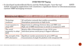  In developed markets(South Korea and the Netherlands), "over-the-top“ (OTT)
mobile messaging applications now constitute a significant threat to telecommunications
carriers' SMS-messaging revenues
Reasons for OTT Tipping
Technology
readiness
A cost incentive to
adopt OTT
The strength of the
OTT alternative
The social
propensity to adopt
OTT
3G and better network that enables accessibility
Smartphone penetration at high levels
Opportunity to arbitrage between data and SMS costs
High cost of SMS incentivizes to switch to inexpensive OTT
Relative Mix of Smartphones in age 18-24 years
Individual person social group is biggest influencer
Significant market penetration by given OTT app
Concentration of single Os platform with integrated IM
OVER THE TOP Tipping
 