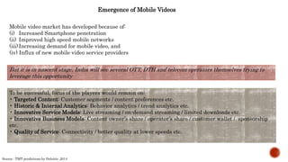 Emergence of Mobile Videos
Mobile video market has developed because of:
(i) Increased Smartphone penetration
(ii) Improved high speed mobile networks
(iii)Increasing demand for mobile video, and
(iv) Influx of new mobile video service providers
But it is in nascent stage, India will see several OTT, DTH and telecom operators themselves trying to
leverage this opportunity
To be successful, focus of the players would remain on:
• Targeted Content: Customer segments / content preferences etc.
• Historic & Internal Analytics: Behavior analytics / trend analytics etc.
• Innovative Service Models: Live streaming / on-demand streaming / limited downloads etc.
• Innovative Business Models: Content owner’s share / operator’s share / customer wallet / sponsorship
etc.
• Quality of Service: Connectivity / better quality at lower speeds etc.
Source : TMT predictions by Deloitte ,2014
 