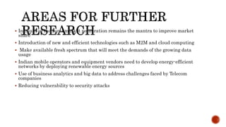  Increase in the rural market penetration remains the mantra to improve market
share
 Introduction of new and efficient technologies such as M2M and cloud computing
 Make available fresh spectrum that will meet the demands of the growing data
usage
 Indian mobile operators and equipment vendors need to develop energy-efficient
networks by deploying renewable energy sources
 Use of business analytics and big data to address challenges faced by Telecom
companies
 Reducing vulnerability to security attacks
 