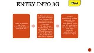 Idea's 3G services
start from
chattisgarh, Gujarat
and Hp & MP
It Plans progressive
pan-India rollout of
'Gold Standard' 3G
services to ensure
unmatched customer
experience
To enjoy Video
Conferencing, Video
on Demand, Mobile
TV and high-speed
Internet, Introduces
Time based Billing
plan for 3G services
Idea has
traditionally focused
on growth from
semi-urban
heartlands of India
and will continue to
drive its 3G services
from these
industrial,
agricultural and
educational region.
 