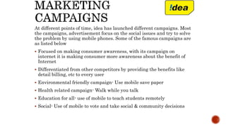 At different points of time, idea has launched different campaigns. Most
the campaigns, advertisement focus on the social issues and try to solve
the problem by using mobile phones. Some of the famous campaigns are
as listed below
 Focused on making consumer awareness, with its campaign on
internet it is making consumer more awareness about the benefit of
Internet
 Differentiated from other competitors by providing the benefits like
detail billing, etc to every user
 Environmental friendly campaign- Use mobile save paper
 Health related campaign- Walk while you talk
 Education for all- use of mobile to teach students remotely
 Social- Use of mobile to vote and take social & community decisions
 
