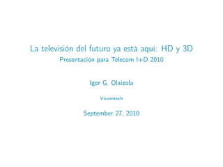 La televisión del futuro ya está aquí: HD y 3D
        Presentación para Telecom I+D 2010


                 Igor G. Olaizola

                     Vicomtech


               September 27, 2010
 