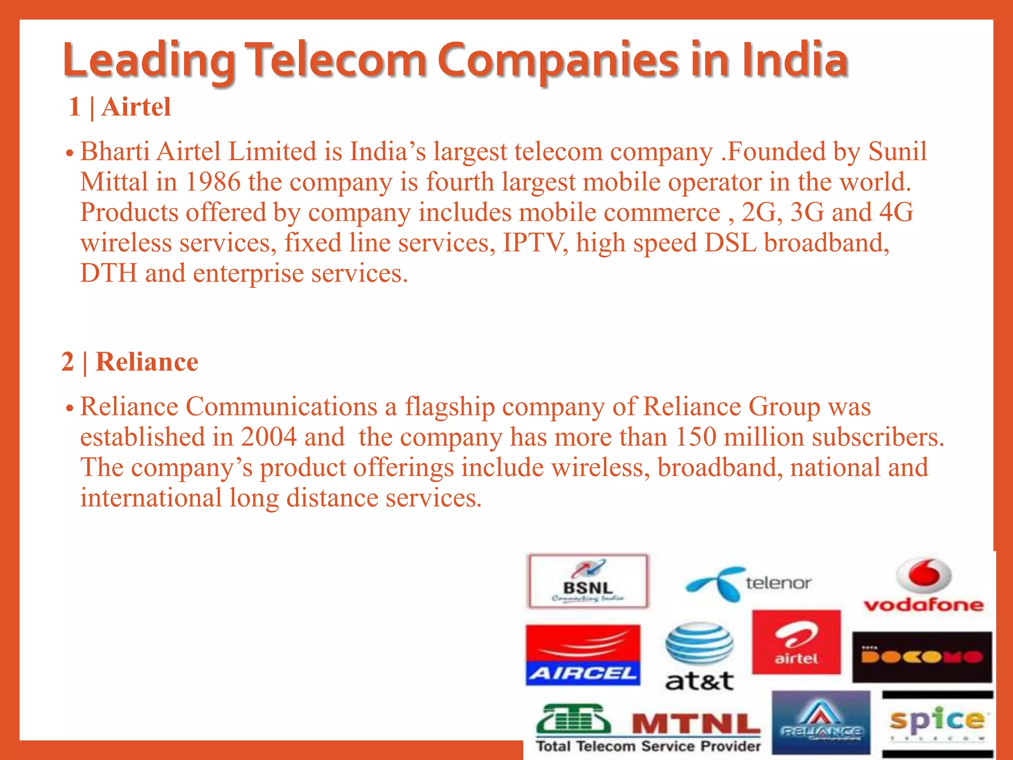 LeadingTelecom Companies in India
1 | Airtel
• Bharti Airtel Limited is India’s largest telecom company .Founded by Sunil
Mittal in 1986 the company is fourth largest mobile operator in the world.
Products offered by company includes mobile commerce , 2G, 3G and 4G
wireless services, fixed line services, IPTV, high speed DSL broadband,
DTH and enterprise services.
2 | Reliance
• Reliance Communications a flagship company of Reliance Group was
established in 2004 and the company has more than 150 million subscribers.
The company’s product offerings include wireless, broadband, national and
international long distance services.
 
