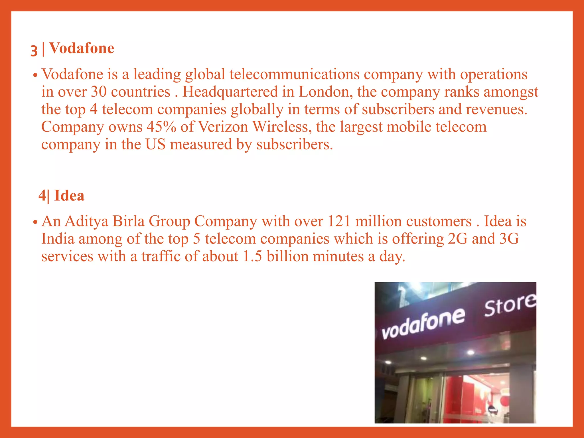 3 | Vodafone
• Vodafone is a leading global telecommunications company with operations
in over 30 countries . Headquartered in London, the company ranks amongst
the top 4 telecom companies globally in terms of subscribers and revenues.
Company owns 45% of Verizon Wireless, the largest mobile telecom
company in the US measured by subscribers.
4| Idea
• An Aditya Birla Group Company with over 121 million customers . Idea is
India among of the top 5 telecom companies which is offering 2G and 3G
services with a traffic of about 1.5 billion minutes a day.
 