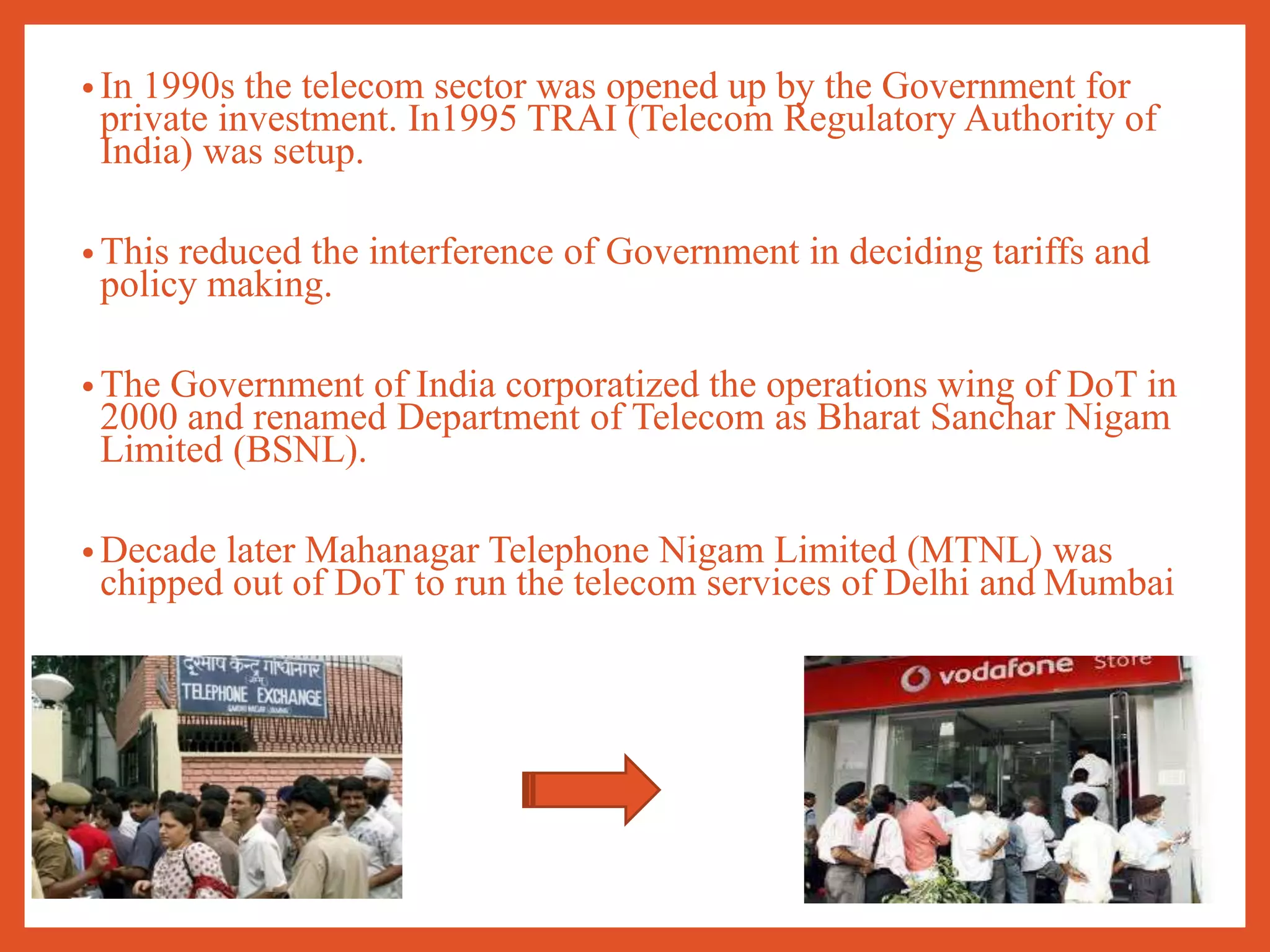 • In 1990s the telecom sector was opened up by the Government for
private investment. In1995 TRAI (Telecom Regulatory Authority of
India) was setup.
• This reduced the interference of Government in deciding tariffs and
policy making.
• The Government of India corporatized the operations wing of DoT in
2000 and renamed Department of Telecom as Bharat Sanchar Nigam
Limited (BSNL).
• Decade later Mahanagar Telephone Nigam Limited (MTNL) was
chipped out of DoT to run the telecom services of Delhi and Mumbai
 