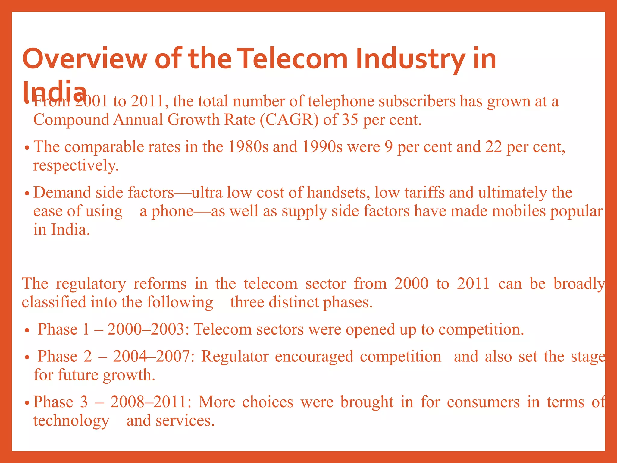 Overview of theTelecom Industry in
India• From 2001 to 2011, the total number of telephone subscribers has grown at a
Compound Annual Growth Rate (CAGR) of 35 per cent.
• The comparable rates in the 1980s and 1990s were 9 per cent and 22 per cent,
respectively.
• Demand side factors—ultra low cost of handsets, low tariffs and ultimately the
ease of using a phone—as well as supply side factors have made mobiles popular
in India.
The regulatory reforms in the telecom sector from 2000 to 2011 can be broadly
classified into the following three distinct phases.
• Phase 1 – 2000–2003: Telecom sectors were opened up to competition.
• Phase 2 – 2004–2007: Regulator encouraged competition and also set the stage
for future growth.
• Phase 3 – 2008–2011: More choices were brought in for consumers in terms of
technology and services.
 