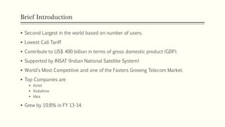 Brief Introduction
 Second Largest in the world based on number of users.
 Lowest Call Tariff
 Contribute to US$ 400 billion in terms of gross domestic product (GDP).
 Supported by INSAT (Indian National Satellite System)
 World’s Most Competitive and one of the Fasters Growing Telecom Market.
 Top Companies are
 Airtel
 Vodafone
 Idea
 Grew by 10.8% in FY 13-14.
 