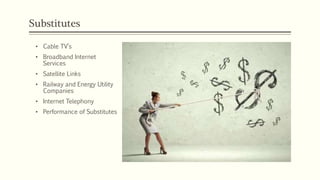 Substitutes
• Cable TV’s
• Broadband Internet
Services
• Satellite Links
• Railway and Energy Utility
Companies
• Internet Telephony
• Performance of Substitutes
 