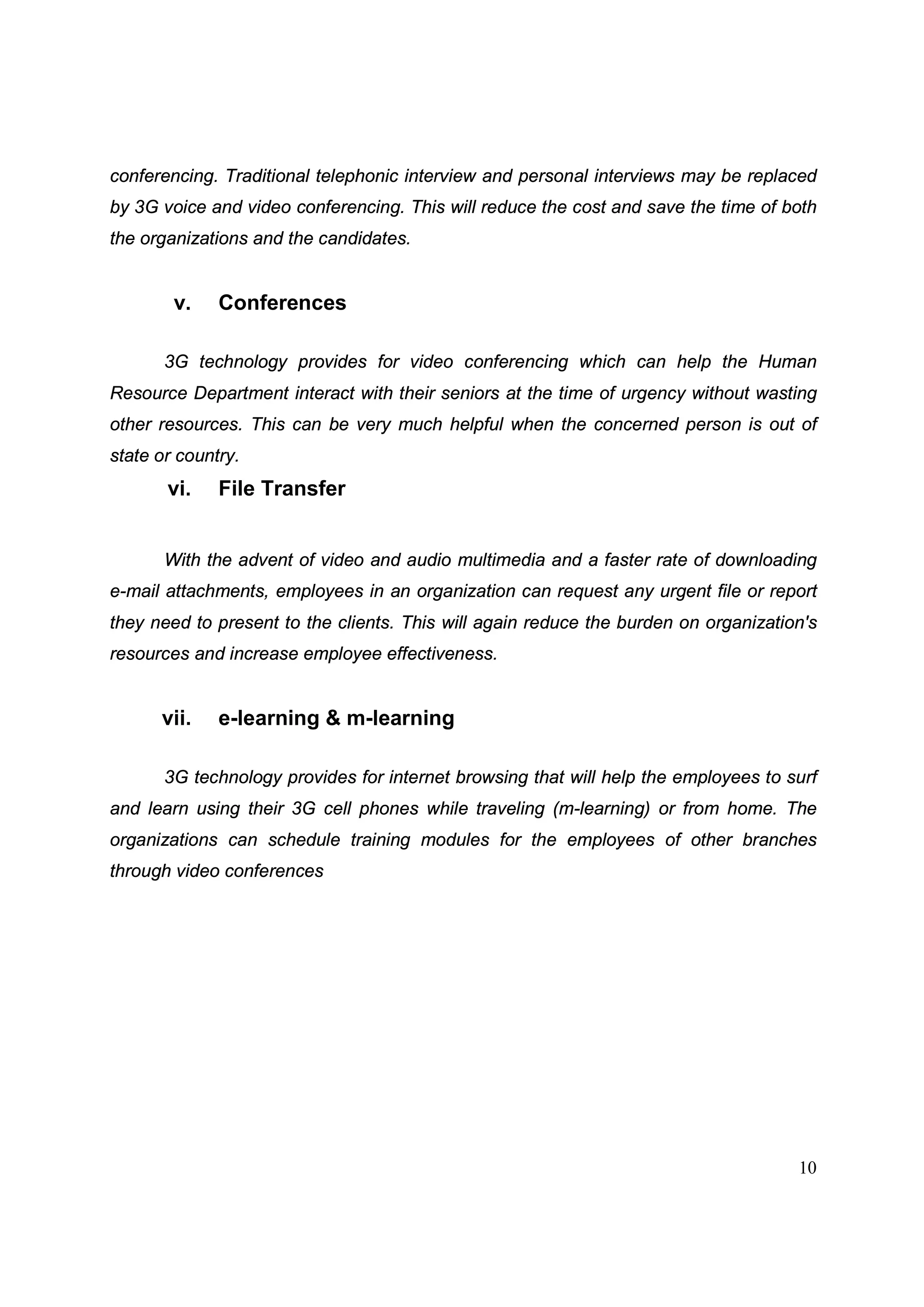 10
conferencing. Traditional telephonic interview and personal interviews may be replaced
by 3G voice and video conferencing. This will reduce the cost and save the time of both
the organizations and the candidates.
v. Conferences
3G technology provides for video conferencing which can help the Human
Resource Department interact with their seniors at the time of urgency without wasting
other resources. This can be very much helpful when the concerned person is out of
state or country.
vi. File Transfer
With the advent of video and audio multimedia and a faster rate of downloading
e-mail attachments, employees in an organization can request any urgent file or report
they need to present to the clients. This will again reduce the burden on organization's
resources and increase employee effectiveness.
vii. e-learning & m-learning
3G technology provides for internet browsing that will help the employees to surf
and learn using their 3G cell phones while traveling (m-learning) or from home. The
organizations can schedule training modules for the employees of other branches
through video conferences
 