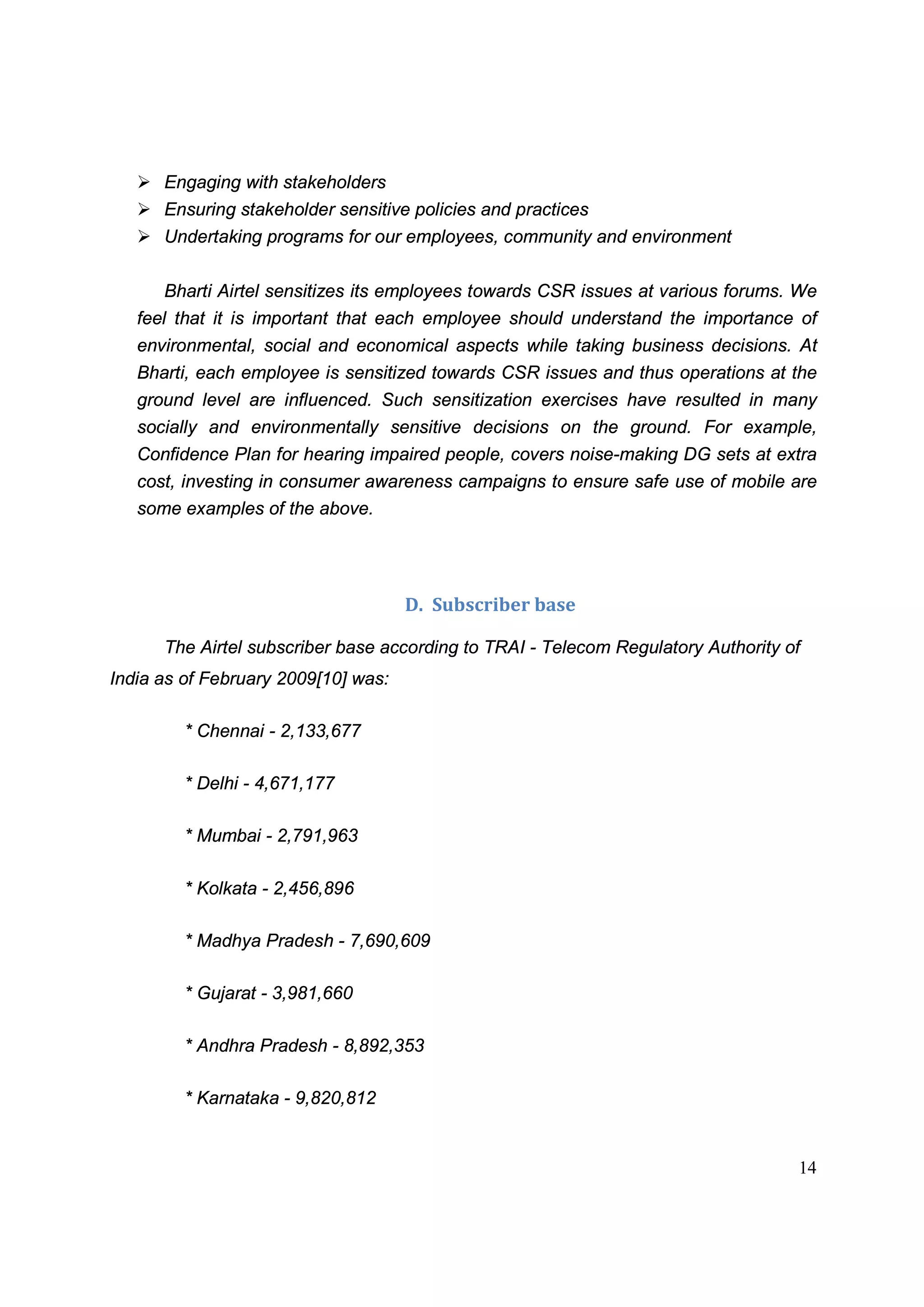 14
Ø Engaging with stakeholders
Ø Ensuring stakeholder sensitive policies and practices
Ø Undertaking programs for our employees, community and environment
Bharti Airtel sensitizes its employees towards CSR issues at various forums. We
feel that it is important that each employee should understand the importance of
environmental, social and economical aspects while taking business decisions. At
Bharti, each employee is sensitized towards CSR issues and thus operations at the
ground level are influenced. Such sensitization exercises have resulted in many
socially and environmentally sensitive decisions on the ground. For example,
Confidence Plan for hearing impaired people, covers noise-making DG sets at extra
cost, investing in consumer awareness campaigns to ensure safe use of mobile are
some examples of the above.
D. Subscriber base
The Airtel subscriber base according to TRAI - Telecom Regulatory Authority of
India as of February 2009[10] was:
* Chennai - 2,133,677
* Delhi - 4,671,177
* Mumbai - 2,791,963
* Kolkata - 2,456,896
* Madhya Pradesh - 7,690,609
* Gujarat - 3,981,660
* Andhra Pradesh - 8,892,353
* Karnataka - 9,820,812
 