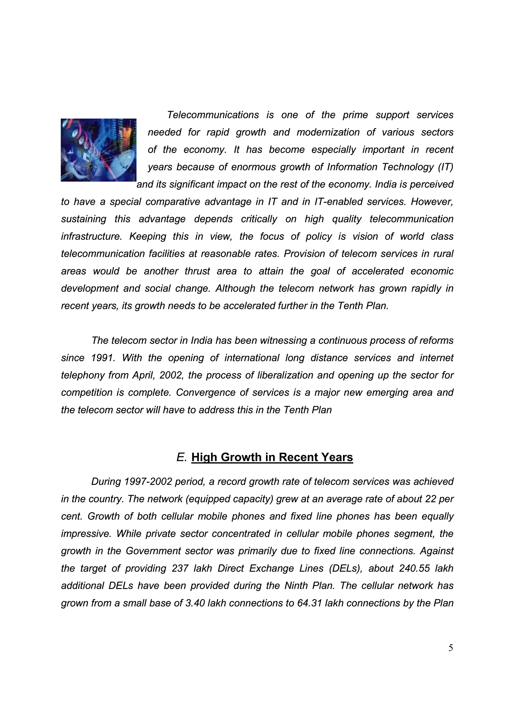 5
Telecommunications is one of the prime support services
needed for rapid growth and modernization of various sectors
of the economy. It has become especially important in recent
years because of enormous growth of Information Technology (IT)
and its significant impact on the rest of the economy. India is perceived
to have a special comparative advantage in IT and in IT-enabled services. However,
sustaining this advantage depends critically on high quality telecommunication
infrastructure. Keeping this in view, the focus of policy is vision of world class
telecommunication facilities at reasonable rates. Provision of telecom services in rural
areas would be another thrust area to attain the goal of accelerated economic
development and social change. Although the telecom network has grown rapidly in
recent years, its growth needs to be accelerated further in the Tenth Plan.
The telecom sector in India has been witnessing a continuous process of reforms
since 1991. With the opening of international long distance services and internet
telephony from April, 2002, the process of liberalization and opening up the sector for
competition is complete. Convergence of services is a major new emerging area and
the telecom sector will have to address this in the Tenth Plan
E. High Growth in Recent Years
During 1997-2002 period, a record growth rate of telecom services was achieved
in the country. The network (equipped capacity) grew at an average rate of about 22 per
cent. Growth of both cellular mobile phones and fixed line phones has been equally
impressive. While private sector concentrated in cellular mobile phones segment, the
growth in the Government sector was primarily due to fixed line connections. Against
the target of providing 237 lakh Direct Exchange Lines (DELs), about 240.55 lakh
additional DELs have been provided during the Ninth Plan. The cellular network has
grown from a small base of 3.40 lakh connections to 64.31 lakh connections by the Plan
 